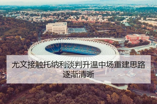 尤文接触托纳利谈判升温中场重建思路逐渐清晰