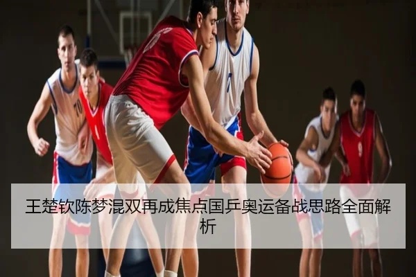 王楚钦陈梦混双再成焦点国乒奥运备战思路全面解析
