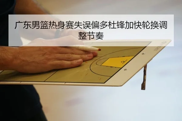 广东男篮热身赛失误偏多杜锋加快轮换调整节奏