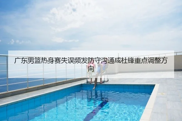 广东男篮热身赛失误频发防守沟通成杜锋重点调整方向