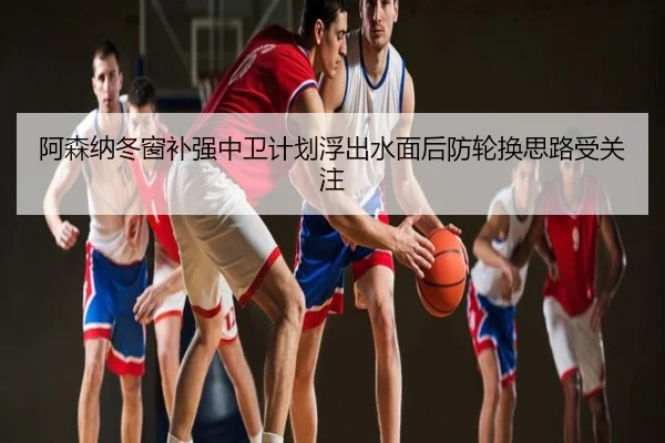 阿森纳冬窗补强中卫计划浮出水面后防轮换思路受关注