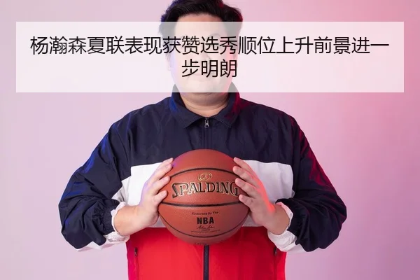 杨瀚森夏联表现获赞选秀顺位上升前景进一步明朗